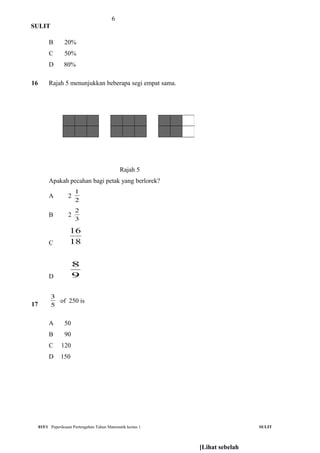 6
SULIT
B 20%
C 50%
D 80%
16 Rajah 5 menunjukkan beberapa segi empat sama.
Rajah 5
Apakah pecahan bagi petak yang berlorek?
A 2
2
1
B 2
3
2
C 18
16
D 9
8
17 5
3
of 250 is
A 50
B 90
C 120
D 150
015/1 Peperiksaan Pertengahan Tahun Matematik kertas 1 SULIT
[Lihat sebelah
 