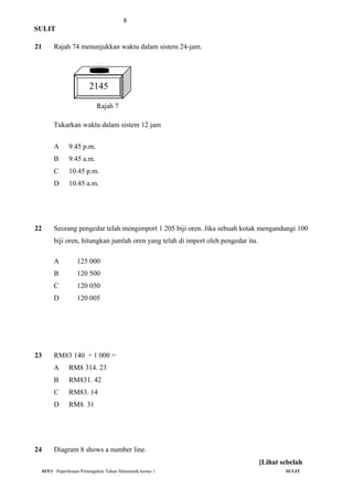 8
SULIT
21 Rajah 74 menunjukkan waktu dalam sistem 24-jam.
Rajah 7
Tukarkan waktu dalam sistem 12 jam
A 9.45 p.m.
B 9.45 a.m.
C 10.45 p.m.
D 10.45 a.m.
22 Seorang pengedar telah mengimport 1 205 biji oren. Jika sebuah kotak mengandungi 100
biji oren, hitungkan jumlah oren yang telah di import oleh pengedar itu.
A 125 000
B 120 500
C 120 050
D 120 005
23 RM83 140 ÷ 1 000 =
A RM8 314. 23
B RM831. 42
C RM83. 14
D RM8. 31
24 Diagram 8 shows a number line.
015/1 Peperiksaan Pertengahan Tahun Matematik kertas 1 SULIT
[Lihat sebelah
2145
 
