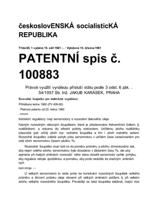 českoslovENSKÁ socialisticKÁ
REPUBLIKA
Třída 60, 1 vydáno 15. září 1961 - . · Vyloženo 15. března 1961
PATENTNÍ spis č.
100883
Právok využití vynálezu přísluší státu podle 3 odst. 6 zák. .
54/1957 Sb. Inž. JAKUB KARÁSEK, PRAHA
Rozvodné šoupátko pro indirektní regulátory
Přihlášeno ledna 1960 (PV 409-60)
· Platnost patentu od 20. ledna 1960
. ======
Indirektní regulátory mají servomotory s rozvodem tlakového oleje
řízeným rozvodným válcovým šoupátkem, které je přestavováno frekvenčním čidlem, tj.
roztěžníkem, a vráceno do střední polohy vrativodem. Určitému zdvihu roztěžníku
odpovídá pak určitý zdvih roz- vodného šoupátka a tím i zdvih vratného vedení.
Rozvodné šoupátko ovládá pohyb pístu servomotoru v určitém čase označovaném pro
celý zdvih servomotoru časem závěru Ts.
Rozvodné šoupátko musí býti co do poměru průměru a zdvihu dimensováno tak,
aby nejen celého zdvihu servomotoru bylo dosaženo v žádaném času Ts, ale aby
zejména při malých změnách rovnováž- ného stavu dosáhl servomotor rychle pohybu,
aby regulace nebyla zpožděnou a pomalou, aby proto nedošlo ke značným změnám
rych
losti stroje. - -
U velkých servomotorů to vede proto ke konstrukci rozvodných šoupátek velkého
průměru a škrcení průtoku oleje clonami při velkých změnách zatížení, tj. při velkém
zdvihu velkého rozvodného šoupátka. Provádějí se také šoupátka etážová, mající více
 