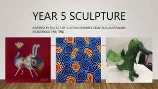 YEAR 5 SCULPTURE
INSPIRED BY THE ART OF GUSTAVO RAMIREZ CRUZ AND AUSTRALIAN
INDIGENOUS PAINTING
 