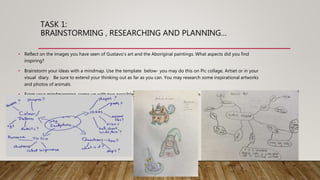 TASK 1:
BRAINSTORMING , RESEARCHING AND PLANNING…
• Reflect on the images you have seen of Gustavo’s art and the Aboriginal paintings. What aspects did you find
inspiring?
• Brainstorm your ideas with a mindmap. Use the template below- you may do this on Pic collage, Artset or in your
visual diary. Be sure to extend your thinking out as far as you can. You may research some inspirational artworks
and photos of animals.
• From your mindmapping, come up with two possible sculpture ideas and show this in two coloured in sketches,
presented in your visual diary.
 