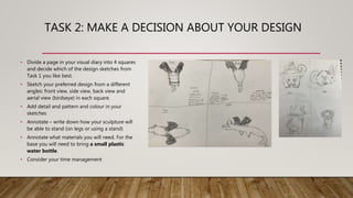 TASK 2: MAKE A DECISION ABOUT YOUR DESIGN
• Divide a page in your visual diary into 4 squares
and decide which of the design sketches from
Task 1 you like best.
• Sketch your preferred design from a different
angles: front view, side view, back view and
aerial view (birdseye) in each square.
• Add detail and pattern and colour in your
sketches
• Annotate – write down how your sculpture will
be able to stand (on legs or using a stand)
• Annotate what materials you will need. For the
base you will need to bring a small plastic
water bottle.
• Consider your time management
 
