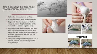 TASK 3: CREATING THE SCULPTURE
CONSTRUCTION - STEP BY STEP:
• Follow the demonstrations carefully.
• If at first it doesn’t work, try and try again.
• Begin with the wire structure of the form
wrapped around the plastic bottle, for the
main body -> create a cage like body.
• Add polystyrene heads if needed and wrap
with toil / masking tape until sturdy. Add
paper clay tails, beaks, wings, spine balls etc
and have your teacher help you join the
wooden stick legs.
• Then, wrap with plaster bandages. Be sure to
smooth, smooth and smooth again after
every bandage.
 