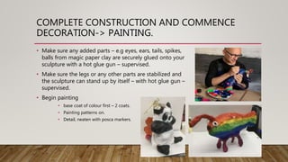 COMPLETE CONSTRUCTION AND COMMENCE
DECORATION-> PAINTING.
• Make sure any added parts – e.g eyes, ears, tails, spikes,
balls from magic paper clay are securely glued onto your
sculpture with a hot glue gun – supervised.
• Make sure the legs or any other parts are stabilized and
the sculpture can stand up by itself – with hot glue gun –
supervised.
• Begin painting
• base coat of colour first – 2 coats.
• Painting patterns on.
• Detail, neaten with posca markers.
 