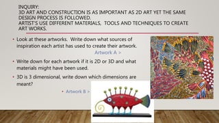 INQUIRY:
3D ART AND CONSTRUCTION IS AS IMPORTANT AS 2D ART YET THE SAME
DESIGN PROCESS IS FOLLOWED.
ARTIST’S USE DIFFERENT MATERIALS, TOOLS AND TECHNIQUES TO CREATE
ART WORKS.
• Look at these artworks. Write down what sources of
inspiration each artist has used to create their artwork.
Artwork A >
• Write down for each artwork if it is 2D or 3D and what
materials might have been used.
• 3D is 3 dimensional, write down which dimensions are
meant?
• Artwork B >
 