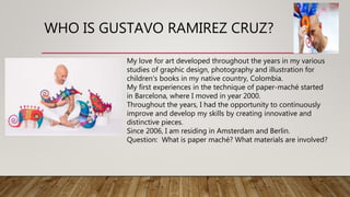 WHO IS GUSTAVO RAMIREZ CRUZ?
My love for art developed throughout the years in my various
studies of graphic design, photography and illustration for
children's books in my native country, Colombia.
My first experiences in the technique of paper-maché started
in Barcelona, where I moved in year 2000.
Throughout the years, I had the opportunity to continuously
improve and develop my skills by creating innovative and
distinctive pieces.
Since 2006, I am residing in Amsterdam and Berlin.
Question: What is paper maché? What materials are involved?
 