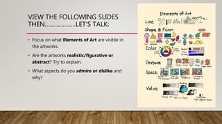 VIEW THE FOLLOWING SLIDES
THEN……………….LET’S TALK:
• Focus on what Elements of Art are visible in
the artworks.
• Are the artworks realistic/figurative or
abstract? Try to explain.
• What aspects do you admire or dislike and
why?
 