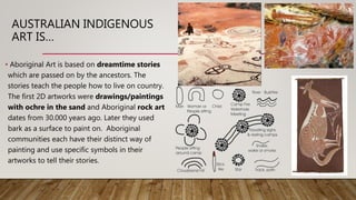 AUSTRALIAN INDIGENOUS
ART IS…
• Aboriginal Art is based on dreamtime stories
which are passed on by the ancestors. The
stories teach the people how to live on country.
The first 2D artworks were drawings/paintings
with ochre in the sand and Aboriginal rock art
dates from 30.000 years ago. Later they used
bark as a surface to paint on. Aboriginal
communities each have their distinct way of
painting and use specific symbols in their
artworks to tell their stories.
 