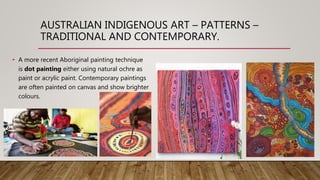 AUSTRALIAN INDIGENOUS ART – PATTERNS –
TRADITIONAL AND CONTEMPORARY.
• A more recent Aboriginal painting technique
is dot painting either using natural ochre as
paint or acrylic paint. Contemporary paintings
are often painted on canvas and show brighter
colours.
 