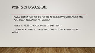 POINTS OF DISCUSSION:
• * WHAT ELEMENTS OF ART DO YOU SEE IN THE GUSTAVO’S SCULPTURES AND
AUSTRALIAN INDIGENOUS ART WORKS?
* WHAT ASPECTS DO YOU ADMIRE / DISLIKE? WHY?
* HOW CAN WE MAKE A CONNECTION BETWEEN THEM ALL FOR OUR ART
WORK?
 