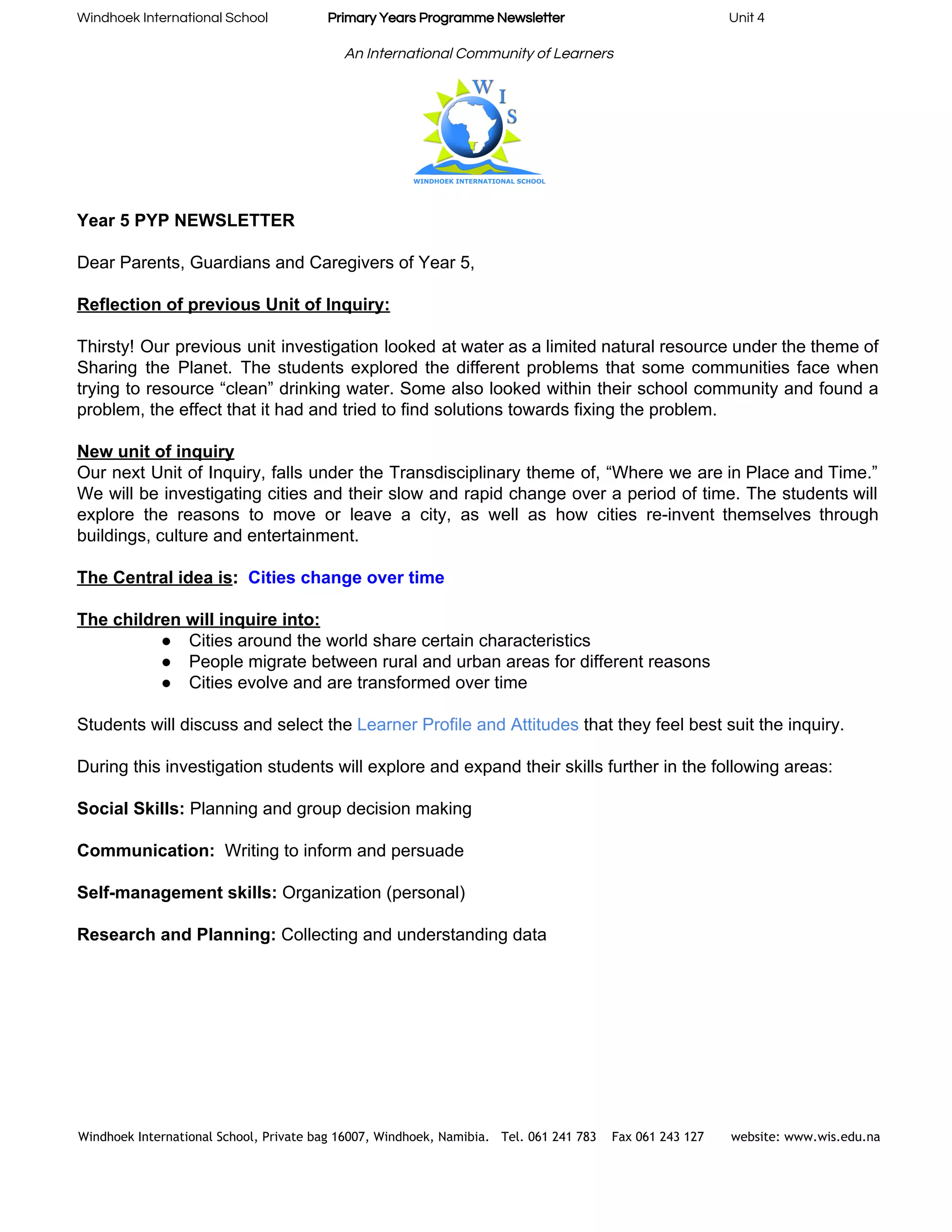 Windhoek International School                    ​Primary Years Programme Newsletter​                                                       Unit 4 
 
An International Community of Learners 
 
Year 5 PYP NEWSLETTER    
 
Dear Parents, Guardians and Caregivers of Year 5, 
 
Reflection of previous Unit of Inquiry: 
 
Thirsty! Our previous unit investigation looked at water as a limited natural resource under the theme of                                 
Sharing the Planet. The students explored the different problems that some communities face when                           
trying to resource “clean” drinking water. Some also looked within their school community and found a                               
problem, the effect that it had and tried to find solutions towards fixing the problem. 
 
New unit of inquiry 
Our next Unit of Inquiry, falls under the Transdisciplinary theme of, “Where we are in Place and Time.”                                   
We will be investigating cities and their slow and rapid change over a period of time. The students will                                     
explore the reasons to move or leave a city, as well as how cities re­invent themselves through                                 
buildings, culture and entertainment.  
 
The Central idea is​:  ​Cities change over time 
 
The children will inquire into: 
● Cities around the world share certain characteristics 
● People migrate between rural and urban areas for different reasons 
● Cities evolve and are transformed over time 
 
Students will discuss and select the ​Learner Profile and Attitudes ​that they feel best suit the inquiry. 
 
During this investigation students will explore and expand their skills further in the following areas: 
 
Social Skills:​ Planning and group decision making 
 
Communication:​  Writing to inform and persuade 
 
Self­management skills:​ Organization (personal) 
 
Research and Planning:​ Collecting and understanding data 
 
 
 
 
 
Windhoek International School, Private bag 16007, Windhoek, Namibia. Tel. 061 241 783 Fax 061 243 127 website: www.wis.edu.na 
 
 