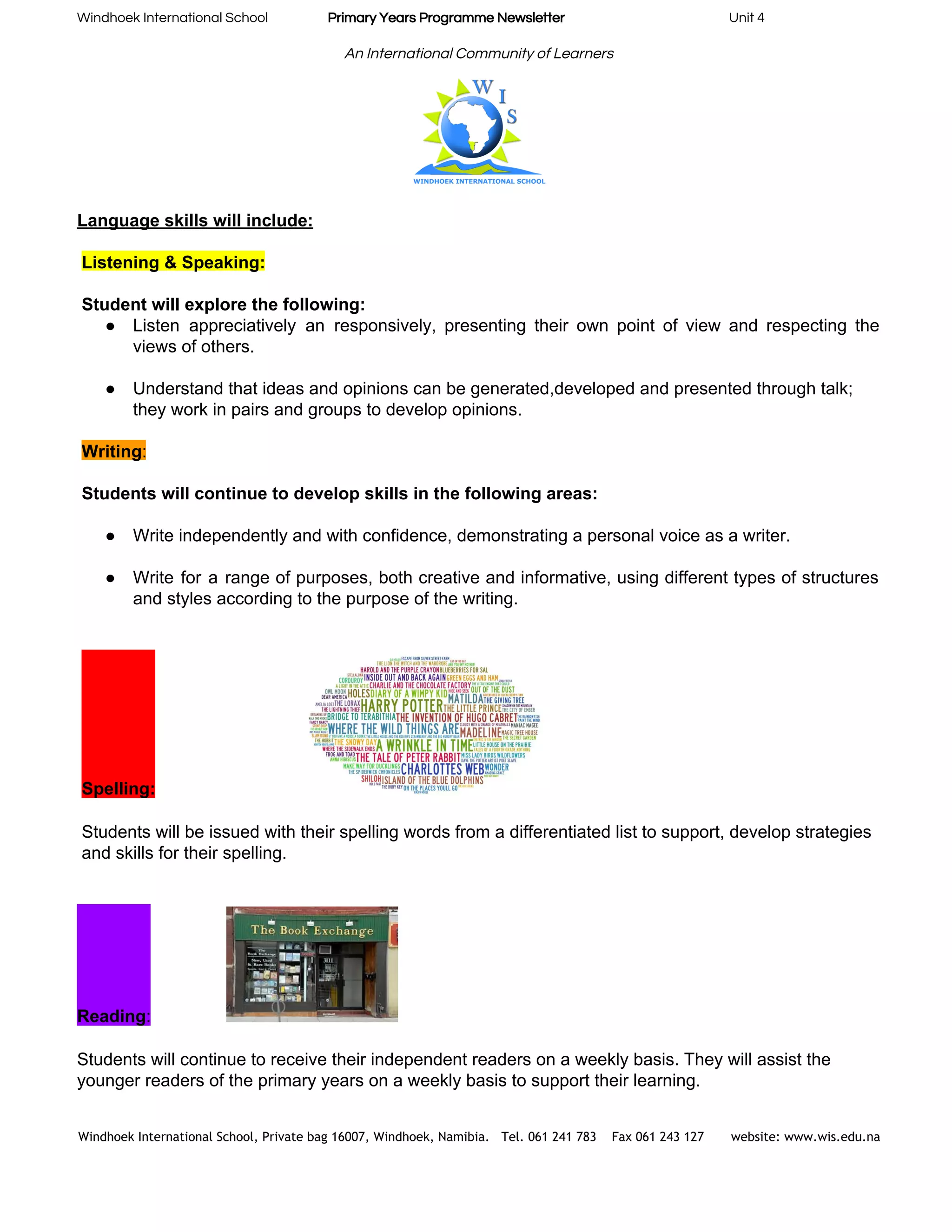 Windhoek International School                    ​Primary Years Programme Newsletter​                                                       Unit 4 
 
An International Community of Learners 
 
Language skills will include: 
 
Listening & Speaking:   
 
Student will explore the following:  
● Listen appreciatively an responsively, presenting their own point of view and respecting the                         
views of others. 
 
● Understand that ideas and opinions can be generated,developed and presented through talk; 
they work in pairs and groups to develop opinions. 
 
Writing​:   
 
Students will continue to develop skills in the following areas: 
 
● Write independently and with confidence, demonstrating a personal voice as a writer. 
 
● Write for a range of purposes, both creative and informative, using different types of structures                             
and styles according to the purpose of the writing. 
 
 
Spelling:   
 
Students will be issued with their spelling words from a differentiated list to support, develop strategies 
and skills for their spelling. 
 
 
Reading​:   
 
Students will continue to receive their independent readers on a weekly basis. They will assist the 
younger readers of the primary years on a weekly basis to support their learning. 
Windhoek International School, Private bag 16007, Windhoek, Namibia. Tel. 061 241 783 Fax 061 243 127 website: www.wis.edu.na 
 
 