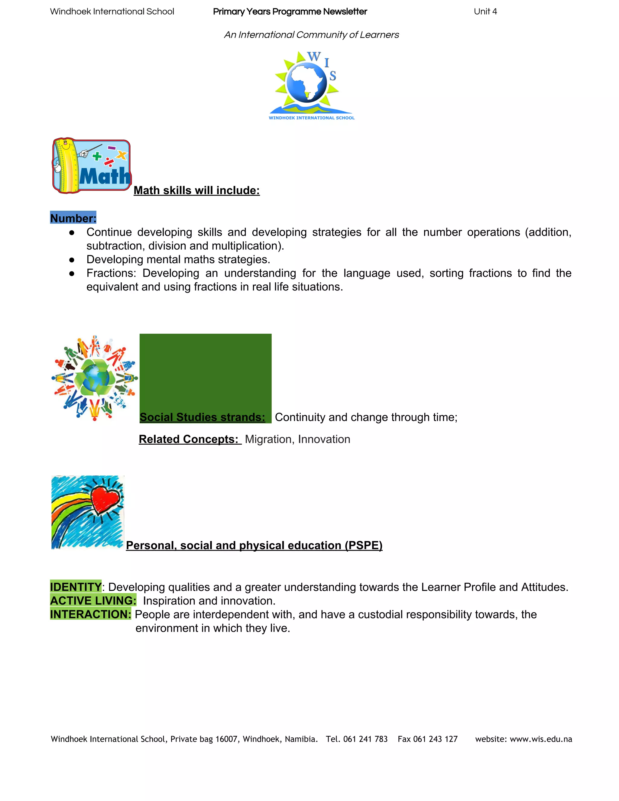 Windhoek International School                    ​Primary Years Programme Newsletter​                                                       Unit 4 
 
An International Community of Learners 
 
Math skills will include:  
 
Number:  
● Continue developing skills and developing strategies for all the number operations (addition,                       
subtraction, division and multiplication). 
● Developing mental maths strategies. 
● Fractions: Developing an understanding for the language used, sorting fractions to find the                         
equivalent and using fractions in real life situations. 
 
   
 
Social Studies strands:​  ​ ​Continuity and change through time;  
     ​Related Concepts: ​ ​Migration, Innovation 
 
Personal, social and physical education (PSPE) 
 
 
IDENTITY​: Developing qualities and a greater understanding towards the Learner Profile and Attitudes. 
ACTIVE LIVING:​  ​Inspiration and innovation. 
INTERACTION:​ ​People are interdependent with, and have a custodial responsibility towards, the  
    environment in which they live. 
 
 
 
 
 
 
Windhoek International School, Private bag 16007, Windhoek, Namibia. Tel. 061 241 783 Fax 061 243 127 website: www.wis.edu.na 
 
 
