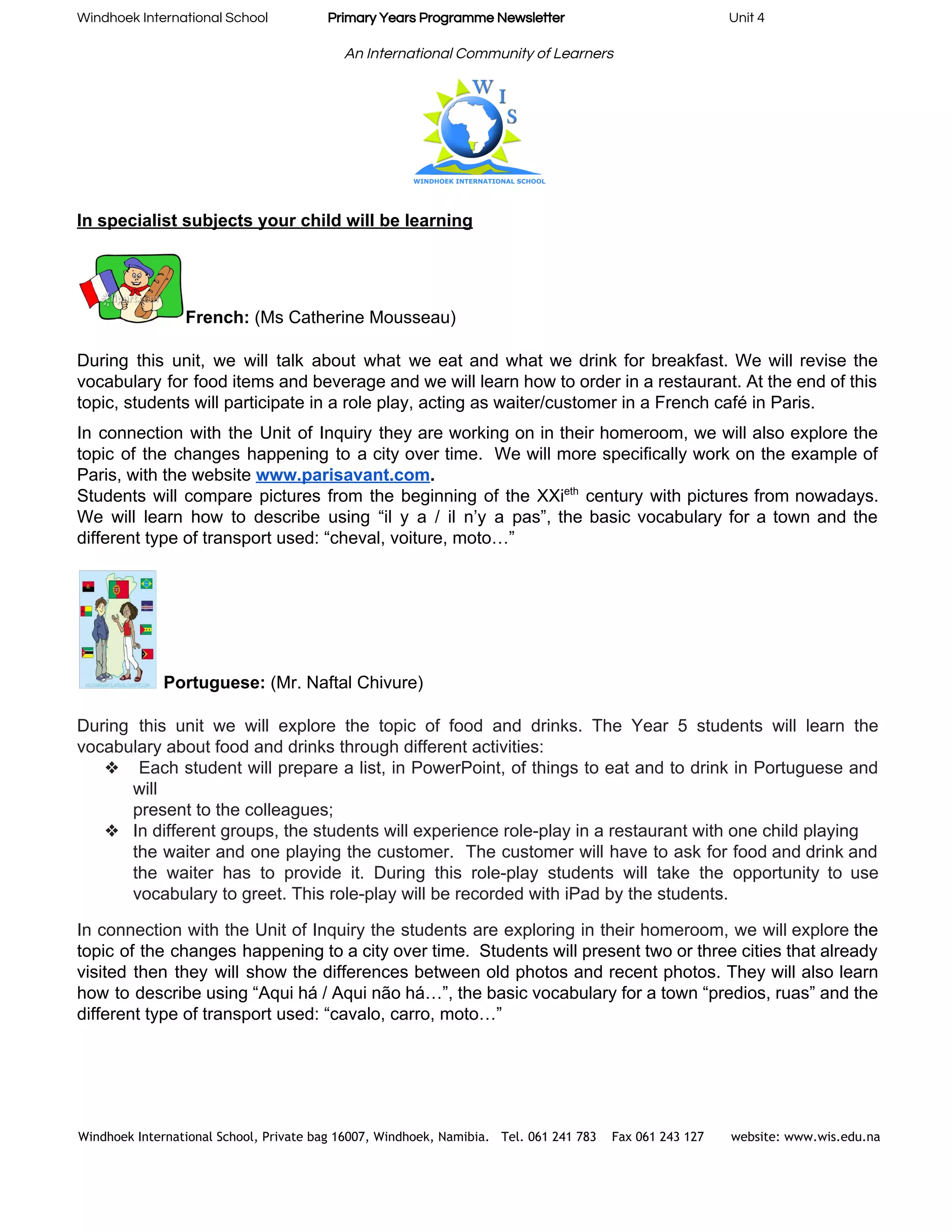 Windhoek International School                    ​Primary Years Programme Newsletter​                                                       Unit 4 
 
An International Community of Learners 
 
In specialist subjects your child will be learning 
 
French:​ (Ms Catherine Mousseau) 
 
During this unit, we will talk about what we eat and what we drink for breakfast. We will revise the                                       
vocabulary for food items and beverage and we will learn how to order in a restaurant. At the end of this                                         
topic, students will participate in a role play, acting as waiter/customer in a French café in Paris. 
In connection with the Unit of Inquiry they are working on in their homeroom, we will also explore the                                     
topic of the changes happening to a city over time. We will more specifically work on the example of                                     
Paris, with the website​ ​www.parisavant.com​.   
Students will compare pictures from the beginning of the XXi​eth
century with pictures from nowadays.                             
We will learn how to describe using “il y a / il n’y a pas”, the basic vocabulary for a town and the                                             
different type of transport used: “cheval, voiture, moto…” 
 
 Portuguese: ​(Mr. Naftal Chivure) 
  
During this unit we will explore the topic of food and drinks. The Year 5 students will learn the                                     
vocabulary about food and drinks through different activities: 
❖ Each student will prepare a list, in PowerPoint, of things to eat and to drink in Portuguese and                                     
will 
present to the colleagues; 
❖ In different groups, the students will experience role­play in a restaurant with one child playing 
the waiter and one playing the customer. The customer will have to ask for food and drink and                                   
the waiter has to provide it. During this role­play students will take the opportunity to use                               
vocabulary to greet. This role­play will be recorded with iPad by the students. 
In connection with the Unit of Inquiry the students are exploring in their homeroom, we will explore the                                   
topic of the changes happening to a city over time. Students will present two or three cities that already                                     
visited then they will show the differences between old photos and recent photos. They will also learn                                 
how to describe using “Aqui há / Aqui não há…”, the basic vocabulary for a town “predios, ruas” and the                                       
different type of transport used: “cavalo, carro, moto…” 
 
 
Windhoek International School, Private bag 16007, Windhoek, Namibia. Tel. 061 241 783 Fax 061 243 127 website: www.wis.edu.na 
 
 