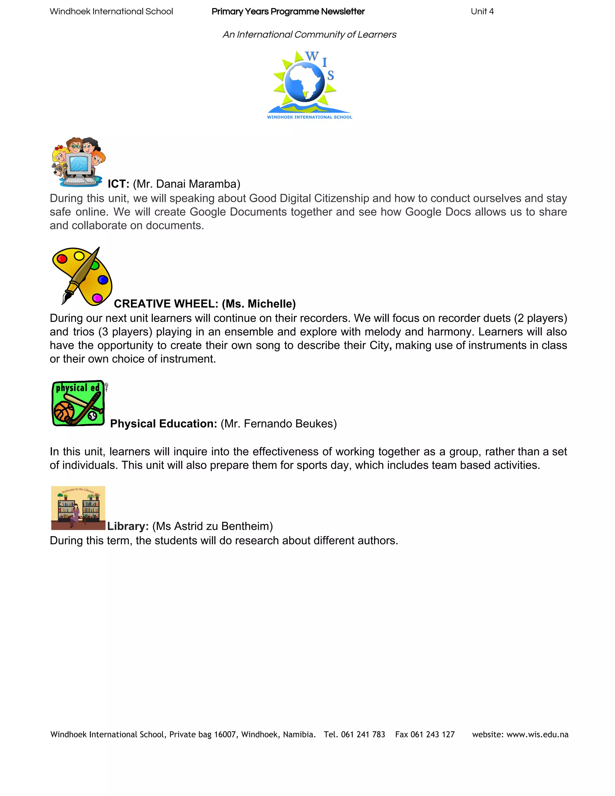Windhoek International School                    ​Primary Years Programme Newsletter​                                                       Unit 4 
 
An International Community of Learners 
 
ICT:​ (Mr. Danai Maramba) 
During this unit, we will speaking about Good Digital Citizenship and how to conduct ourselves and stay                                 
safe online. We will create Google Documents together and see how Google Docs allows us to share                                 
and collaborate on documents.  
 
CREATIVE WHEEL: (Ms. Michelle) 
During our next unit learners will continue on their recorders. We will focus on recorder duets (2 players)                                   
and trios (3 players) playing in an ensemble and explore with melody and harmony. Learners will also                                 
have the opportunity to create their own song to describe their City​, ​making use of instruments in class                                   
or their own choice of instrument. 
 
Physical Education:​ (Mr. Fernando Beukes) 
 
In this unit, learners will inquire into the effectiveness of working together as a group, rather than a set                                     
of individuals. This unit will also prepare them for sports day, which includes team based activities. 
 
Library:​ (Ms Astrid zu Bentheim) 
During this term, the students will do research about different authors.  
 
 
 
 
Windhoek International School, Private bag 16007, Windhoek, Namibia. Tel. 061 241 783 Fax 061 243 127 website: www.wis.edu.na 
 
 