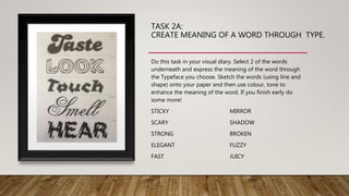 TASK 2A:
CREATE MEANING OF A WORD THROUGH TYPE.
Do this task in your visual diary. Select 2 of the words
underneath and express the meaning of the word through
the Typeface you choose. Sketch the words (using line and
shape) onto your paper and then use colour, tone to
enhance the meaning of the word. If you finish early do
some more!
STICKY MIRROR
SCARY SHADOW
STRONG BROKEN
ELEGANT FUZZY
FAST JUICY
 