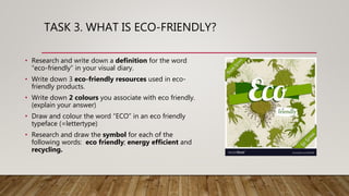 TASK 3. WHAT IS ECO-FRIENDLY?
• Research and write down a definition for the word
“eco-friendly” in your visual diary.
• Write down 3 eco-friendly resources used in eco-
friendly products.
• Write down 2 colours you associate with eco friendly.
(explain your answer)
• Draw and colour the word “ECO” in an eco friendly
typeface (=lettertype)
• Research and draw the symbol for each of the
following words: eco friendly; energy efficient and
recycling.
 