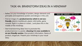 TASK 4A: BRAINSTORM IDEAS IN A MINDMAP
• Reflect on your knowledge of posters, design elements and
principles and experience posters and designs in this unit.
• Find an image of a product/service which is not eco-
friendly (electric toothbrush, plastic milk bottle, game
console, flight in a plane or rocket…) and place this in the
middle of the mindmap.
• Start brainstorming ideas how to promote this
product/service in a poster, showing it is now available in
an eco friendly version. Give product information. Name of
product, slogan,etc. Present your mindmap in your visual
diary.
 