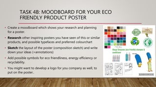 TASK 4B: MOODBOARD FOR YOUR ECO
FRIENDLY PRODUCT POSTER
• Create a moodboard which shows your research and planning
for a poster.
• Research other inspiring posters you have seen of this or similar
products, and possible typefaces and preferred colourchart
• Sketch the layout of the poster (composition sketch) and write
down your ideas (=annotations)
• Add possible symbols for eco friendliness, energy efficiency or
recyclability.
• You might want to develop a logo for you company as well, to
put on the poster..
 