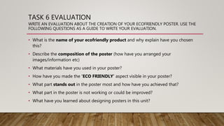 TASK 6 EVALUATION
WRITE AN EVALUATION ABOUT THE CREATION OF YOUR ECOFRIENDLY POSTER. USE THE
FOLLOWING QUESTIONS AS A GUIDE TO WRITE YOUR EVALUATION.
• What is the name of your ecofriendly product and why explain have you chosen
this?
• Describe the composition of the poster (how have you arranged your
images/information etc)
• What materials have you used in your poster?
• How have you made the ‘ECO FRIENDLY’ aspect visible in your poster?
• What part stands out in the poster most and how have you achieved that?
• What part in the poster is not working or could be improved?
• What have you learned about designing posters in this unit?
 