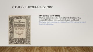 POSTERS THROUGH HISTORY.
16th Century (1500-1600)
The first posters took the form of printed notices. They
replaced the town-crier and were largely text-based.
Find your own example of a poster from this era and present
this in the timeline.
 