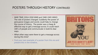 POSTERS THROUGH HISTORY CONTINUED
• WAR TIME (1914-1918 WWI and 1940-1945 WW2)
The role of posters changed. Suddenly the power of
persuasive images and words could help to change
the course of history. The poster was a cheap &
effective way to get a message across. It could reach
100’s of people and communicate in bold & clear
ways.
• What other ways were there to get a message across
during this time?
• Find your own example of a poster from this era and
present this in the timeline..
 