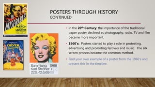 POSTERS THROUGH HISTORY
CONTINUED
• In the 20th Century: the importance of the traditional
paper poster declined as photography, radio, TV and film
became more important.
• 1960’s: Posters started to play a role in protesting,
advertising and promoting festivals and music. The silk
screen process became the common method.
• Find your own example of a poster from the 1960’s and
present this in the timeline.
 