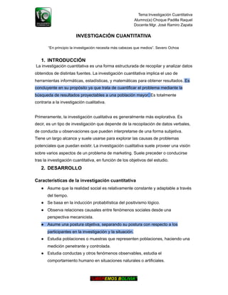 Tema:Investigación Cuantitativa
Alumno(a):Choque Padilla Raquel
Docente:Mgr. José Ramiro Zapata
INVESTIGACIÓN CUANTITATIVA
“En principio la investigación necesita más cabezas que medios”. Severo Ochoa
1. INTRODUCCIÓN
La investigación cuantitativa es una forma estructurada de recopilar y analizar datos
obtenidos de distintas fuentes. La investigación cuantitativa implica el uso de
herramientas informáticas, estadísticas, y matemáticas para obtener resultados. Es
concluyente en su propósito ya que trata de cuantificar el problema mediante la
búsqueda de resultados proyectables a una población mayor. Es totalmente
contraria a la investigación cualitativa.
Primeramente, la investigación cualitativa es generalmente más explorativa. Es
decir, es un tipo de investigación que depende de la recopilación de datos verbales,
de conducta u observaciones que pueden interpretarse de una forma subjetiva.
Tiene un largo alcance y suele usarse para explorar las causas de problemas
potenciales que puedan existir. La investigación cualitativa suele proveer una visión
sobre varios aspectos de un problema de marketing. Suele preceder o conducirse
tras la investigación cuantitativa, en función de los objetivos del estudio.
2. DESARROLLO
Características de la investigación cuantitativa
● Asume que la realidad social es relativamente constante y adaptable a través
del tiempo.
● Se basa en la inducción probabilística del positivismo lógico.
● Observa relaciones causales entre fenómenos sociales desde una
perspectiva mecanicista.
● Asume una postura objetiva, separando su postura con respecto a los
participantes en la investigación y la situación.
● Estudia poblaciones o muestras que representen poblaciones, haciendo una
medición penetrante y controlada.
● Estudia conductas y otros fenómenos observables, estudia el
comportamiento humano en situaciones naturales o artificiales.
“LIBEREMOS BOLIVIA”
 