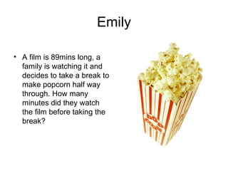 Emily

• A film is 89mins long, a
  family is watching it and
  decides to take a break to
  make popcorn half way
  through. How many
  minutes did they watch
  the film before taking the
  break?
 
