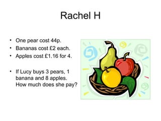 Rachel H

• One pear cost 44p.
• Bananas cost £2 each.
• Apples cost £1.16 for 4.

• If Lucy buys 3 pears, 1
  banana and 8 apples.
  How much does she pay?
 