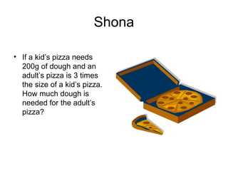 Shona

• If a kid’s pizza needs
  200g of dough and an
  adult’s pizza is 3 times
  the size of a kid’s pizza.
  How much dough is
  needed for the adult’s
  pizza?
 
