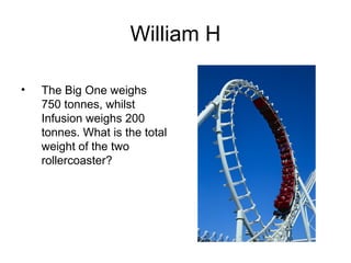 William H

•   The Big One weighs
    750 tonnes, whilst
    Infusion weighs 200
    tonnes. What is the total
    weight of the two
    rollercoaster?
 