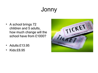 Jonny

• A school brings 72
  children and 5 adults,
  how much change will the
  school have from £1000?

• Adults:£13.95
• Kids:£8.95
 
