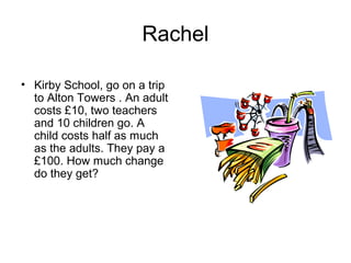 Rachel

• Kirby School, go on a trip
  to Alton Towers . An adult
  costs £10, two teachers
  and 10 children go. A
  child costs half as much
  as the adults. They pay a
  £100. How much change
  do they get?
 