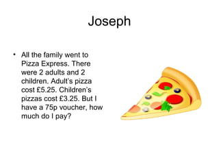 Joseph

• All the family went to
  Pizza Express. There
  were 2 adults and 2
  children. Adult’s pizza
  cost £5.25. Children’s
  pizzas cost £3.25. But I
  have a 75p voucher, how
  much do I pay?
 