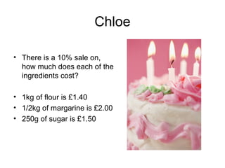 Chloe

• There is a 10% sale on,
  how much does each of the
  ingredients cost?

• 1kg of flour is £1.40
• 1/2kg of margarine is £2.00
• 250g of sugar is £1.50
 
