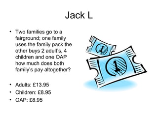 Jack L
• Two families go to a
  fairground; one family
  uses the family pack the
  other buys 2 adult’s, 4
  children and one OAP
  how much does both
  family’s pay altogether?

• Adults: £13.95
• Children: £8.95
• OAP: £8.95
 