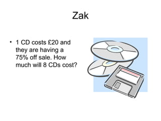 Zak

• 1 CD costs £20 and
  they are having a
  75% off sale. How
  much will 8 CDs cost?
 