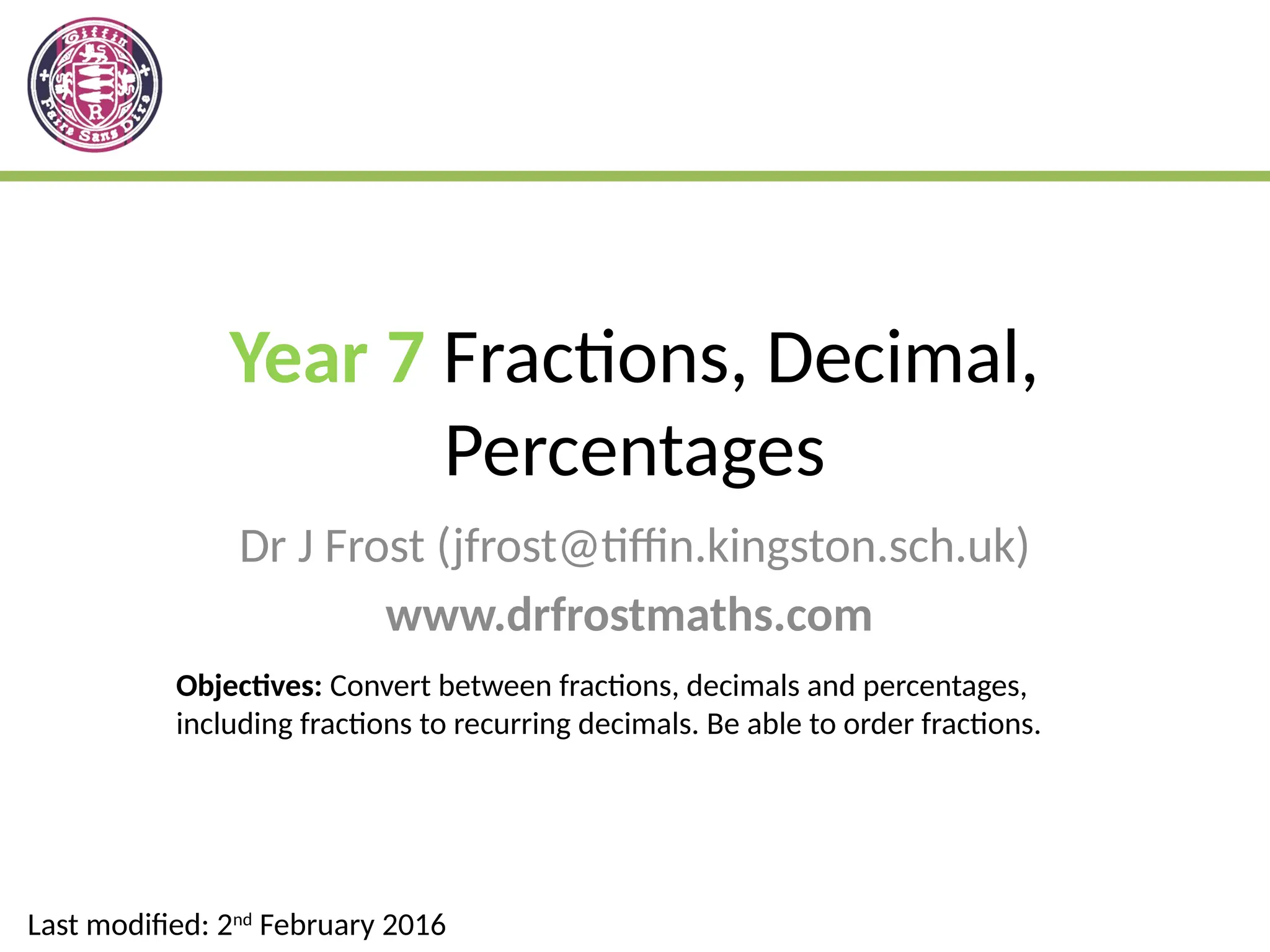 Year 7 Fractions, Decimal,
Percentages
Dr J Frost (jfrost@tiffin.kingston.sch.uk)
www.drfrostmaths.com
Last modified: 2nd
February 2016
Objectives: Convert between fractions, decimals and percentages,
including fractions to recurring decimals. Be able to order fractions.
 