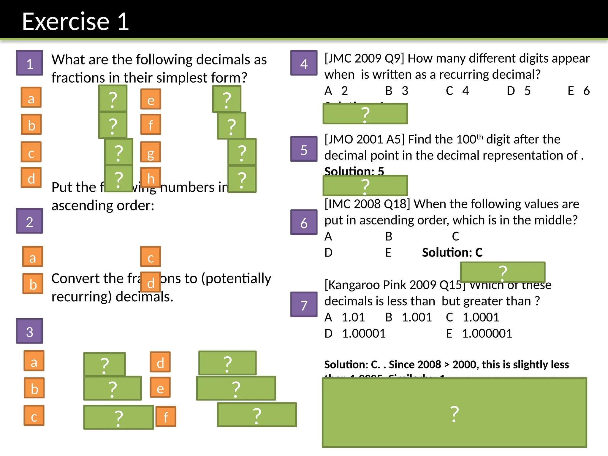 Exercise 1
[JMC 2009 Q9] How many different digits appear
when is written as a recurring decimal?
A 2 B 3 C 4 D 5 E 6
Solution: A
[JMO 2001 A5] Find the 100th
digit after the
decimal point in the decimal representation of .
Solution: 5
[IMC 2008 Q18] When the following values are
put in ascending order, which is in the middle?
A B C
D E Solution: C
[Kangaroo Pink 2009 Q15] Which of these
decimals is less than but greater than ?
A 1.01 B 1.001 C 1.0001
D 1.00001 E 1.000001
Solution: C. . Since 2008 > 2000, this is slightly less
than 1.0005. Similarly . 1.
What are the following decimals as
fractions in their simplest form?
Put the following numbers in
ascending order:
Convert the fractions to (potentially
recurring) decimals.
1
2
3
4
5
6
7
a e
b
c
d
f
g
h
a
b
c
d
a d
b
c
e
f
?
?
?
?
?
?
?
?
?
?
?
?
?
?
?
?
?
?
 
