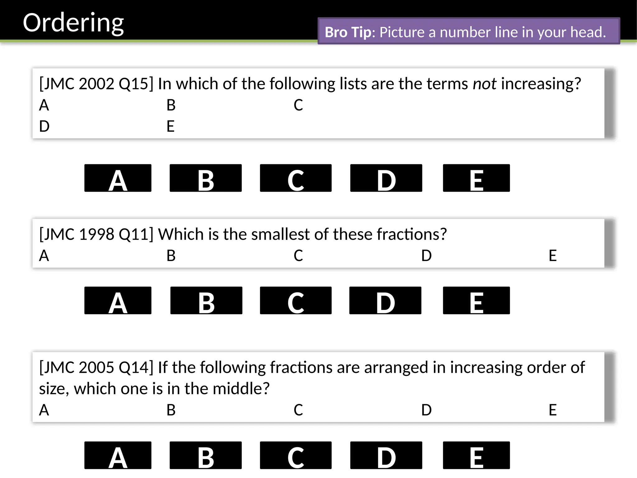 Ordering
[JMC 2002 Q15] In which of the following lists are the terms not increasing?
A B C
D E
D
B
A C E
[JMC 1998 Q11] Which is the smallest of these fractions?
A B C D E
B D
A C E
[JMC 2005 Q14] If the following fractions are arranged in increasing order of
size, which one is in the middle?
A B C D E
D
B
A C E
Bro Tip: Picture a number line in your head.
 