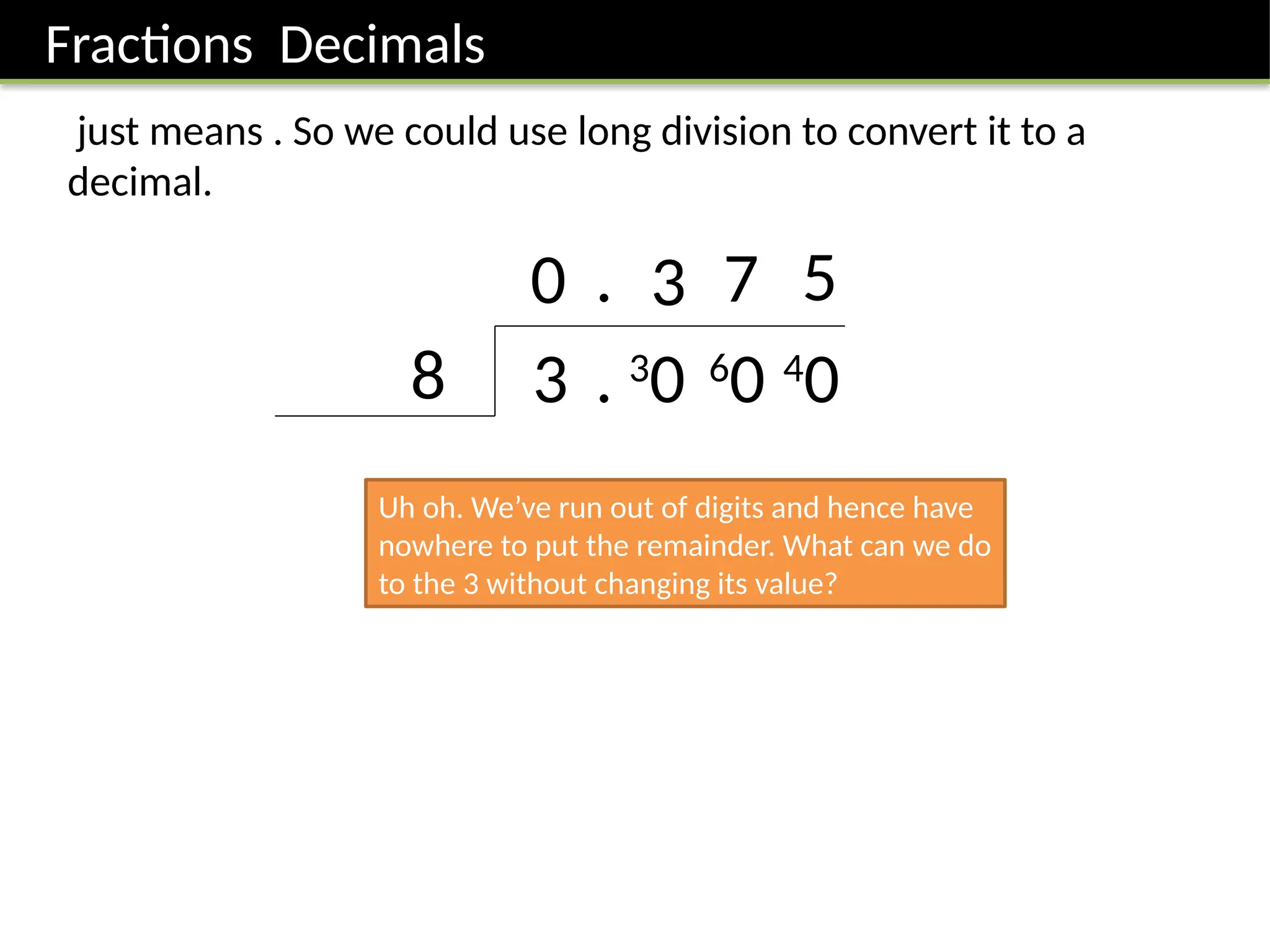 Fractions Decimals
just means . So we could use long division to convert it to a
decimal.
3
8
0
. 3
0
. 3
6
0
7
4
0
5
Uh oh. We’ve run out of digits and hence have
nowhere to put the remainder. What can we do
to the 3 without changing its value?
 