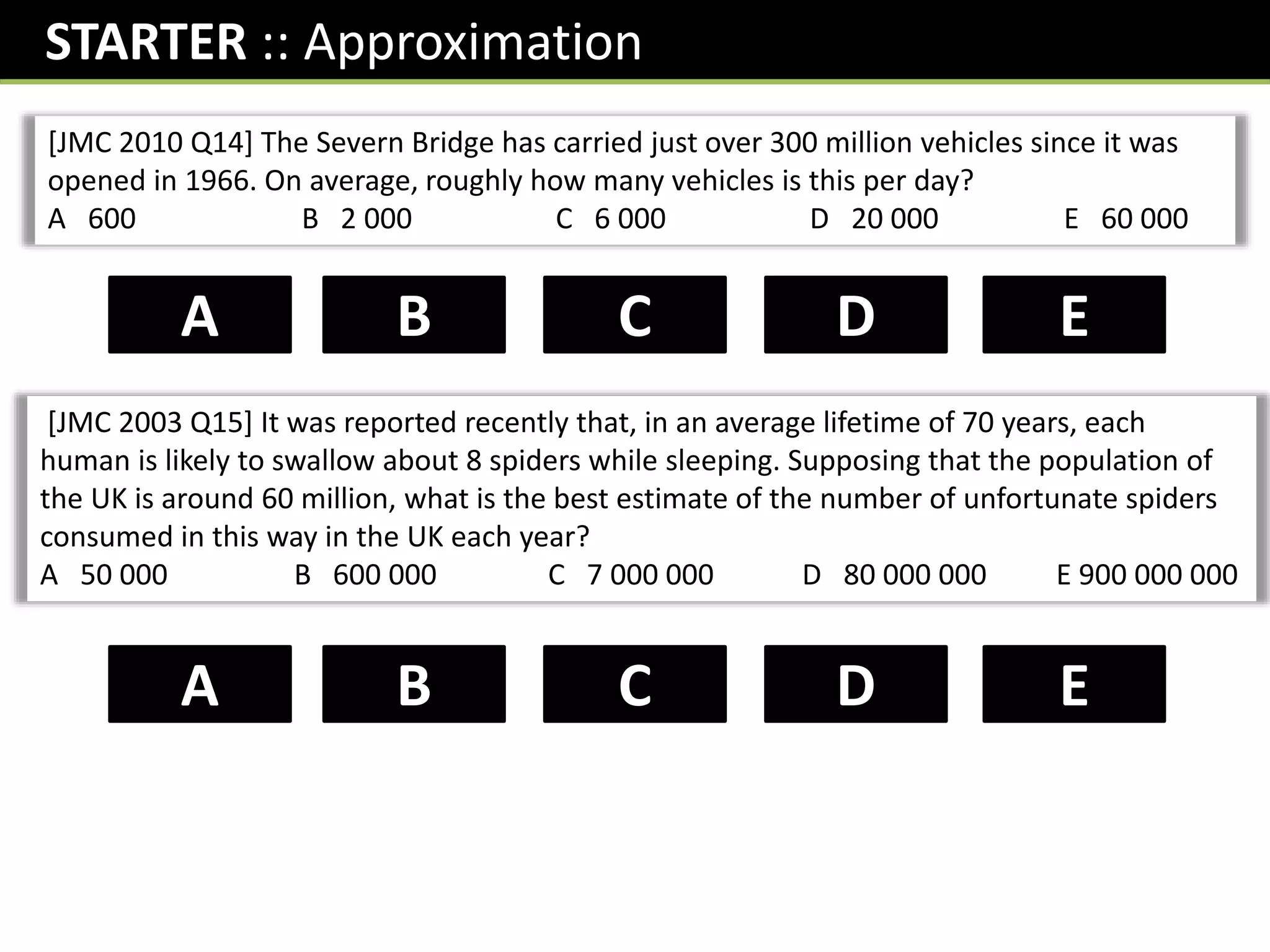 STARTER :: Approximation
[JMC 2010 Q14] The Severn Bridge has carried just over 300 million vehicles since it was
opened in 1966. On average, roughly how many vehicles is this per day?
A 600 B 2 000 C 6 000 D 20 000 E 60 000
D
B C
A E
[JMC 2003 Q15] It was reported recently that, in an average lifetime of 70 years, each
human is likely to swallow about 8 spiders while sleeping. Supposing that the population of
the UK is around 60 million, what is the best estimate of the number of unfortunate spiders
consumed in this way in the UK each year?
A 50 000 B 600 000 C 7 000 000 D 80 000 000 E 900 000 000
C
B D
A E
 