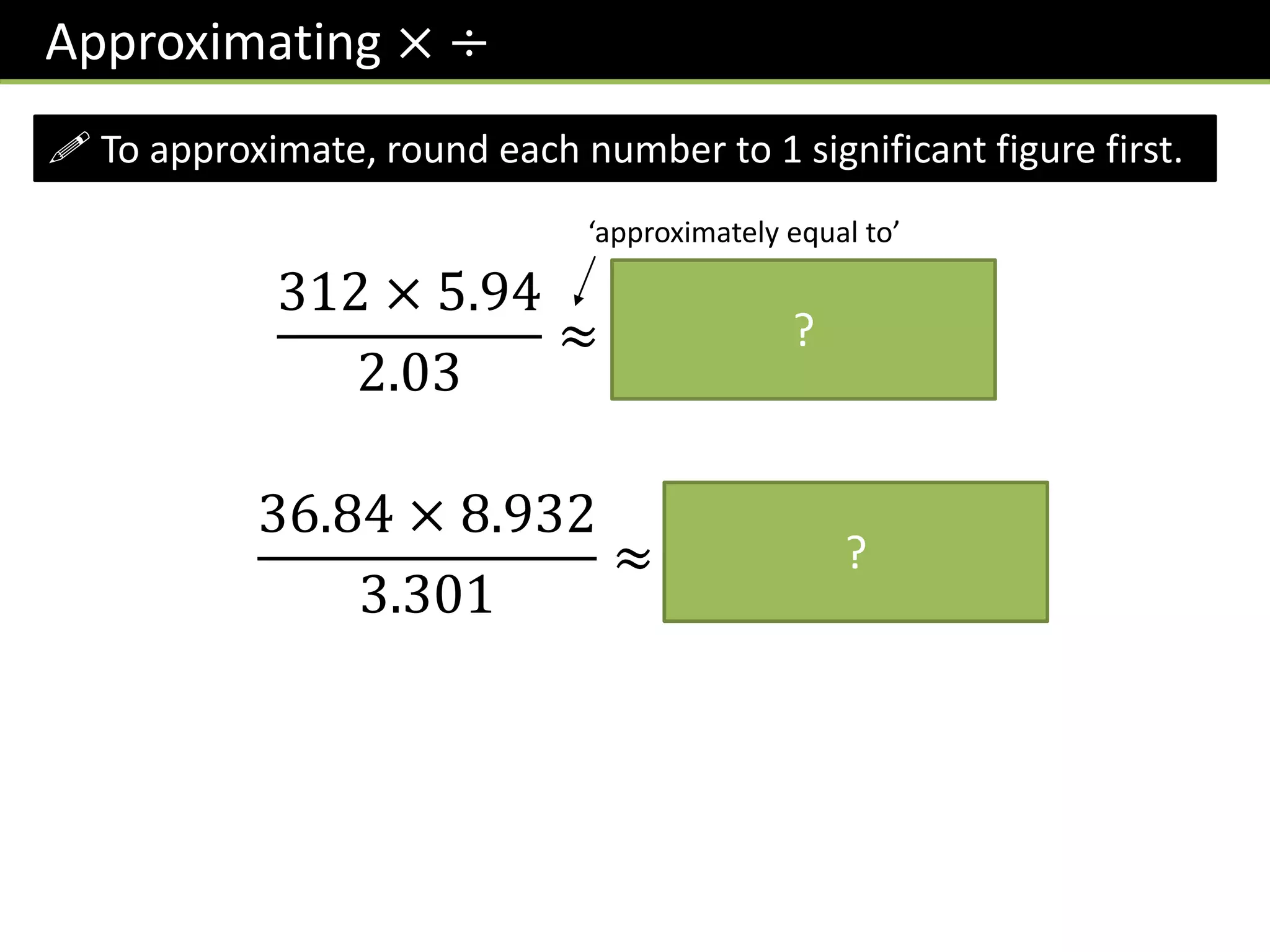 Approximating × ÷
! To approximate, round each number to 1 significant figure first.
312 × 5.94
2.03
≈
300 × 6
2
= 900
‘approximately equal to’
?
36.84 × 8.932
3.301
≈
40 × 9
3
= 120
?
 
