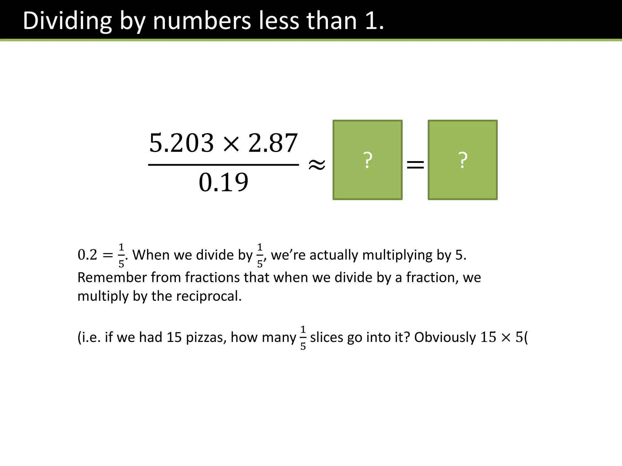 Dividing by numbers less than 1.
5.203 × 2.87
0.19
≈
5 × 3
0.2
= 75
? ?
0.2 =
1
5
. When we divide by
1
5
, we’re actually multiplying by 5.
Remember from fractions that when we divide by a fraction, we
multiply by the reciprocal.
(i.e. if we had 15 pizzas, how many
1
5
slices go into it? Obviously 15 × 5(
 