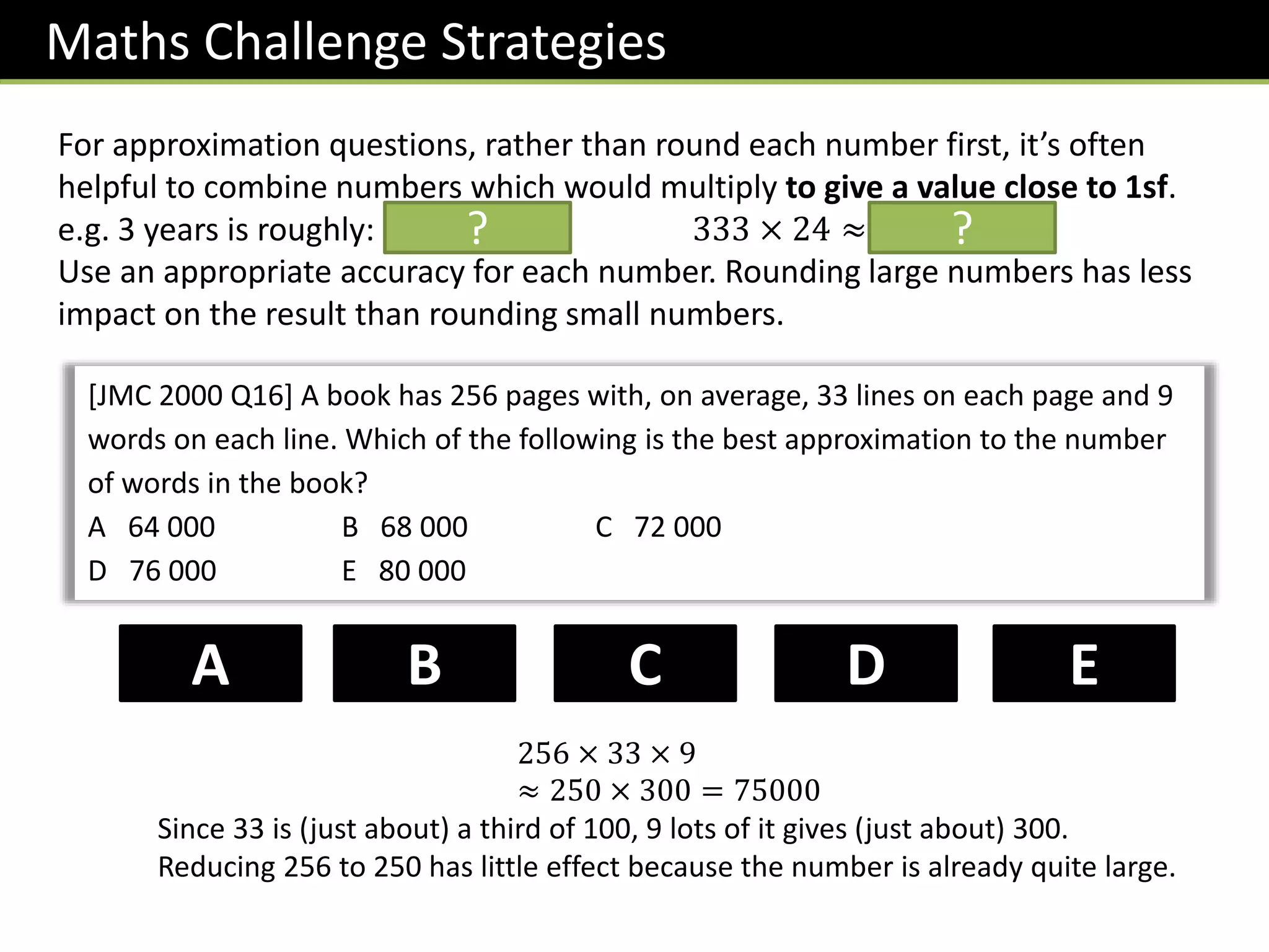 Maths Challenge Strategies
For approximation questions, rather than round each number first, it’s often
helpful to combine numbers which would multiply to give a value close to 1sf.
e.g. 3 years is roughly: 1000 days. 333 × 24 ≈ 𝟖𝟎𝟎𝟎
Use an appropriate accuracy for each number. Rounding large numbers has less
impact on the result than rounding small numbers.
?
[JMC 2000 Q16] A book has 256 pages with, on average, 33 lines on each page and 9
words on each line. Which of the following is the best approximation to the number
of words in the book?
A 64 000 B 68 000 C 72 000
D 76 000 E 80 000
D
B C
A E
256 × 33 × 9
≈ 250 × 300 = 75000
Since 33 is (just about) a third of 100, 9 lots of it gives (just about) 300.
Reducing 256 to 250 has little effect because the number is already quite large.
?
 
