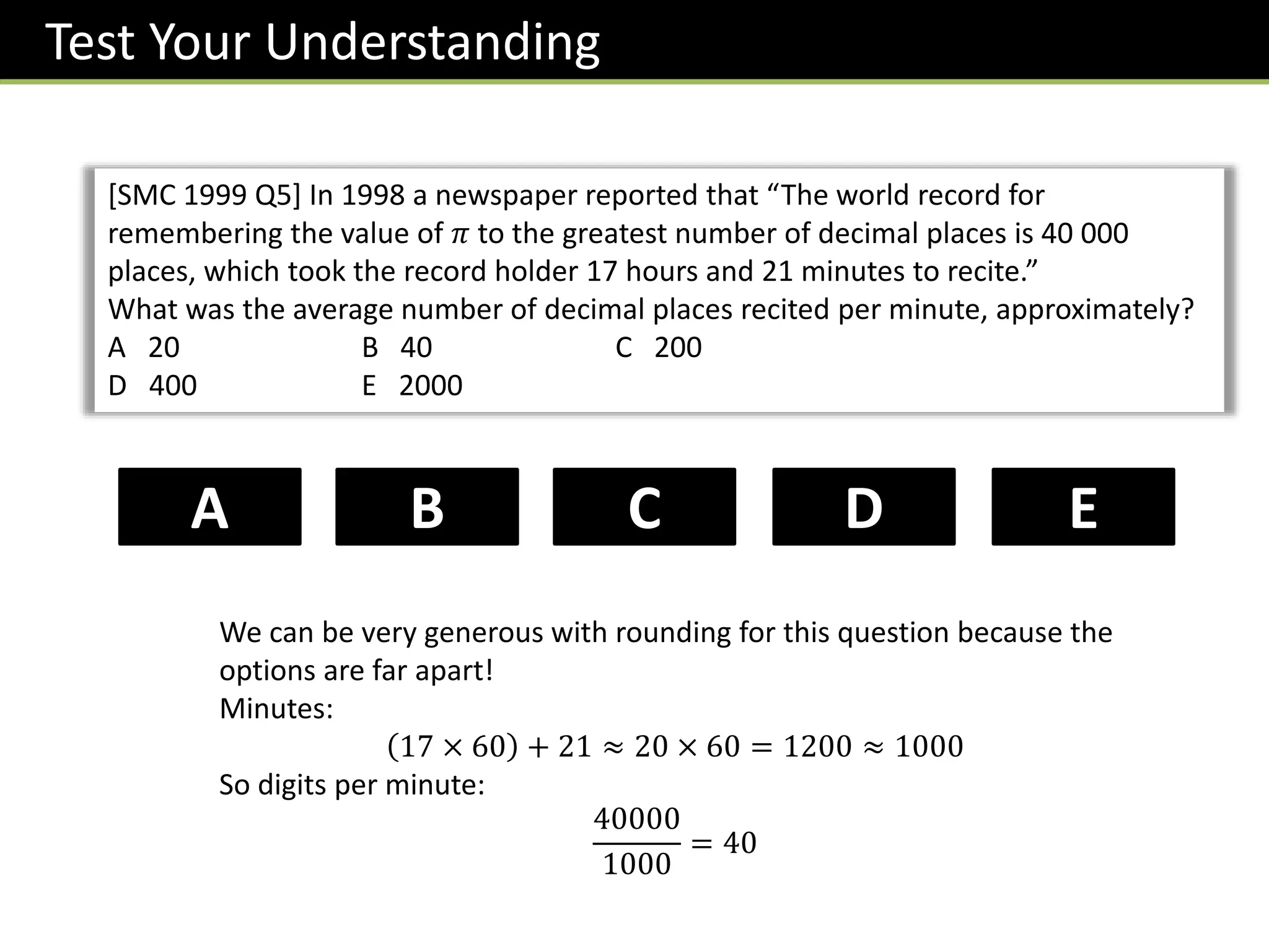 [SMC 1999 Q5] In 1998 a newspaper reported that “The world record for
remembering the value of 𝜋 to the greatest number of decimal places is 40 000
places, which took the record holder 17 hours and 21 minutes to recite.”
What was the average number of decimal places recited per minute, approximately?
A 20 B 40 C 200
D 400 E 2000
B D
C
A E
Test Your Understanding
We can be very generous with rounding for this question because the
options are far apart!
Minutes:
17 × 60 + 21 ≈ 20 × 60 = 1200 ≈ 1000
So digits per minute:
40000
1000
= 40
 
