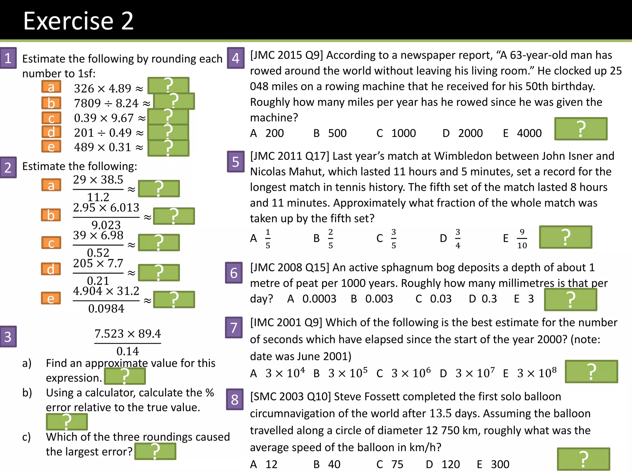 Exercise 2
Estimate the following by rounding each
number to 1sf:
326 × 4.89 ≈ 1500
7809 ÷ 8.24 ≈ 1000
0.39 × 9.67 ≈ 4
201 ÷ 0.49 ≈ 400
489 × 0.31 ≈ 150
Estimate the following:
29 × 38.5
11.2
≈ 120
2.95 × 6.013
9.023
≈ 2
39 × 6.98
0.52
≈ 560
205 × 7.7
0.21
≈ 8000
4.904 × 31.2
0.0984
≈ 1500
7.523 × 89.4
0.14
a) Find an approximate value for this
expression. 7200
b) Using a calculator, calculate the %
error relative to the true value.
49.9%
c) Which of the three roundings caused
the largest error? 0.14
[JMC 2015 Q9] According to a newspaper report, “A 63-year-old man has
rowed around the world without leaving his living room.” He clocked up 25
048 miles on a rowing machine that he received for his 50th birthday.
Roughly how many miles per year has he rowed since he was given the
machine?
A 200 B 500 C 1000 D 2000 E 4000 Sol: D
[JMC 2011 Q17] Last year’s match at Wimbledon between John Isner and
Nicolas Mahut, which lasted 11 hours and 5 minutes, set a record for the
longest match in tennis history. The fifth set of the match lasted 8 hours
and 11 minutes. Approximately what fraction of the whole match was
taken up by the fifth set?
A
1
5
B
2
5
C
3
5
D
3
4
E
9
10
Sol: D
[JMC 2008 Q15] An active sphagnum bog deposits a depth of about 1
metre of peat per 1000 years. Roughly how many millimetres is that per
day? A 0.0003 B 0.003 C 0.03 D 0.3 E 3 Sol: B
[IMC 2001 Q9] Which of the following is the best estimate for the number
of seconds which have elapsed since the start of the year 2000? (note:
date was June 2001)
A 3 × 104
B 3 × 105
C 3 × 106
D 3 × 107
E 3 × 108
Sol: D
[SMC 2003 Q10] Steve Fossett completed the first solo balloon
circumnavigation of the world after 13.5 days. Assuming the balloon
travelled along a circle of diameter 12 750 km, roughly what was the
average speed of the balloon in km/h?
A 12 B 40 C 75 D 120 E 300 Sol: D
1
2
3
a
b
c
d
e
a
b
c
d
e
4
5
6
7
8
?
?
?
?
?
?
?
?
?
?
?
?
?
?
?
?
?
?
 