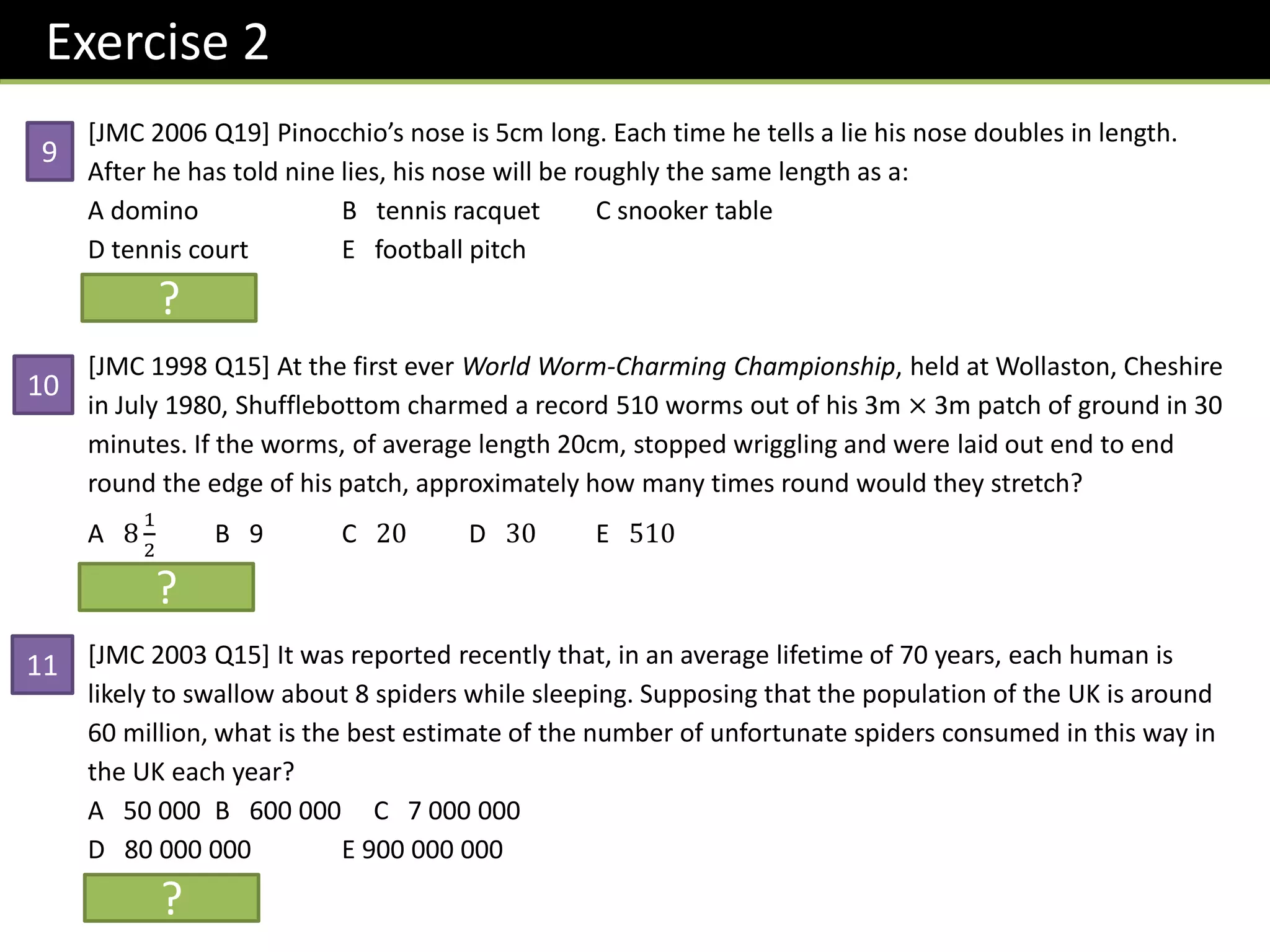 [JMC 2006 Q19] Pinocchio’s nose is 5cm long. Each time he tells a lie his nose doubles in length.
After he has told nine lies, his nose will be roughly the same length as a:
A domino B tennis racquet C snooker table
D tennis court E football pitch
Solution: D
[JMC 1998 Q15] At the first ever World Worm-Charming Championship, held at Wollaston, Cheshire
in July 1980, Shufflebottom charmed a record 510 worms out of his 3m × 3m patch of ground in 30
minutes. If the worms, of average length 20cm, stopped wriggling and were laid out end to end
round the edge of his patch, approximately how many times round would they stretch?
A 8
1
2
B 9 C 20 D 30 E 510
Solution: A
[JMC 2003 Q15] It was reported recently that, in an average lifetime of 70 years, each human is
likely to swallow about 8 spiders while sleeping. Supposing that the population of the UK is around
60 million, what is the best estimate of the number of unfortunate spiders consumed in this way in
the UK each year?
A 50 000 B 600 000 C 7 000 000
D 80 000 000 E 900 000 000
Solution: C
Exercise 2
?
?
?
9
10
11
 