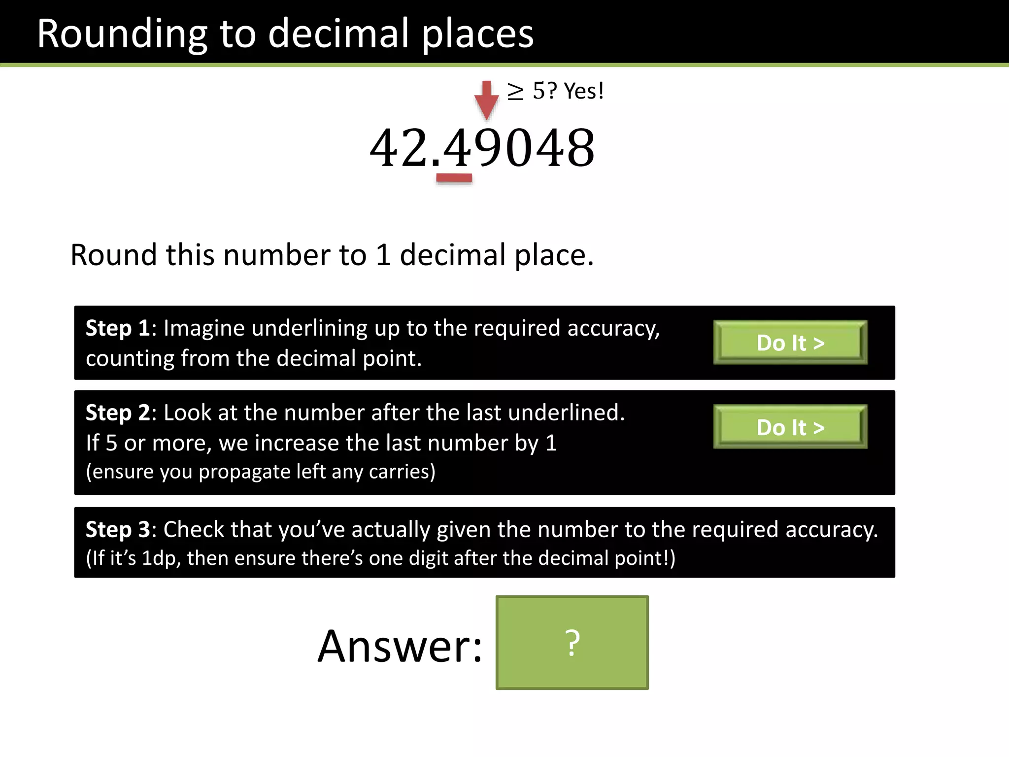 Rounding to decimal places
42.49048
Round this number to 1 decimal place.
Step 1: Imagine underlining up to the required accuracy,
counting from the decimal point.
Do It >
Step 2: Look at the number after the last underlined.
If 5 or more, we increase the last number by 1
(ensure you propagate left any carries)
Do It >
≥ 5? Yes!
Step 3: Check that you’ve actually given the number to the required accuracy.
(If it’s 1dp, then ensure there’s one digit after the decimal point!)
Answer: 42.5
?
 